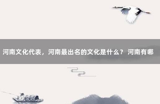 河南文化代表，河南最出名的文化是什么？ 河南有哪些文化特色