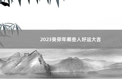 2023癸卯年哪些人好运大吉