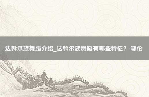 达斡尔族舞蹈介绍_达斡尔族舞蹈有哪些特征？ 鄂伦春族舞蹈的动作