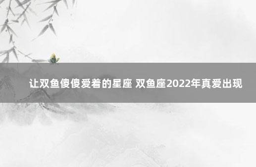 让双鱼傻傻爱着的星座 双鱼座2022年真爱出现