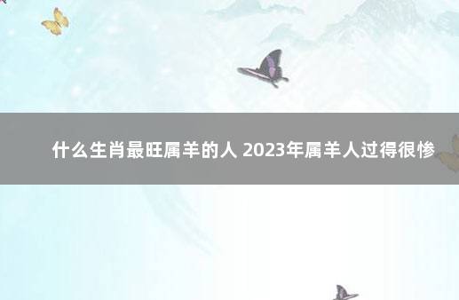 什么生肖最旺属羊的人 2023年属羊人过得很惨