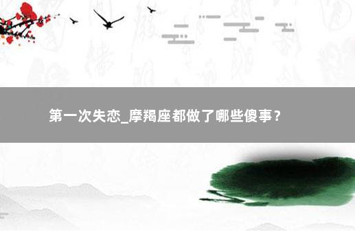 第一次失恋_摩羯座都做了哪些傻事？ 　　