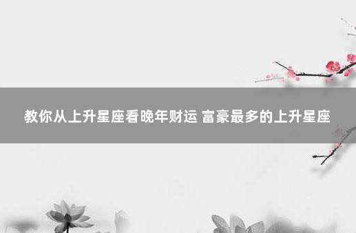 教你从上升星座看晚年财运 富豪最多的上升星座