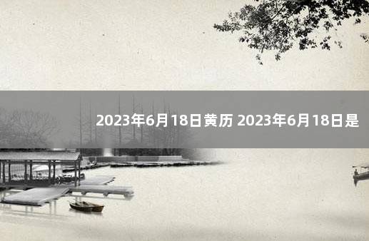 2023年6月18日黄历 2023年6月18日是好日子吗