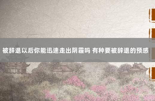 被辞退以后你能迅速走出阴霾吗 有种要被辞退的预感