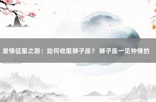 爱情征服之路：如何收服狮子座？ 狮子座一见钟情的星座
