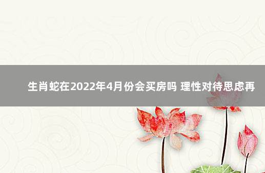 生肖蛇在2022年4月份会买房吗 理性对待思虑再三