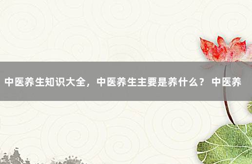 中医养生知识大全，中医养生主要是养什么？ 中医养生的内容及知识