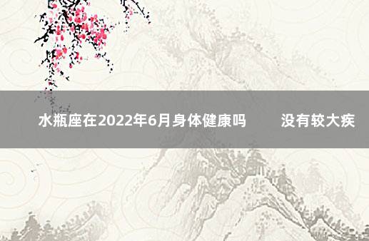 水瓶座在2022年6月身体健康吗 　　没有较大疾病