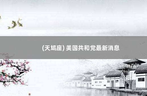 (天蝎座) 美国共和党最新消息