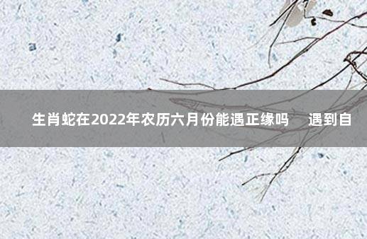 生肖蛇在2022年农历六月份能遇正缘吗 　遇到自己心仪的对象