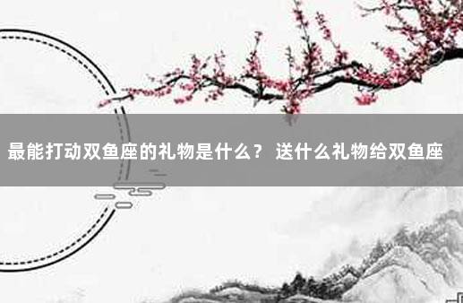 最能打动双鱼座的礼物是什么？ 送什么礼物给双鱼座女生