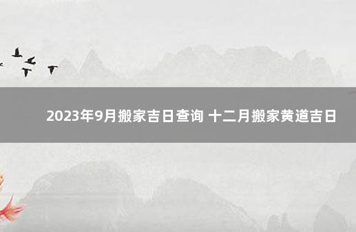 2023年9月搬家吉日查询 十二月搬家黄道吉日