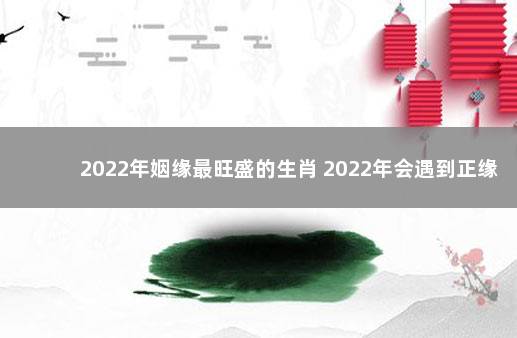 2022年姻缘最旺盛的生肖 2022年会遇到正缘的生肖男