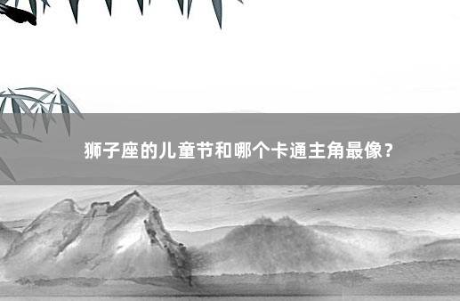 狮子座的儿童节和哪个卡通主角最像？