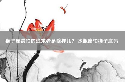 狮子座最怕的追求者是啥样儿？ 水瓶座怕狮子座吗