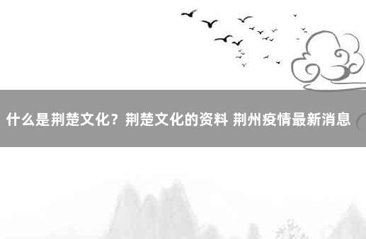 什么是荆楚文化？荆楚文化的资料 荆州疫情最新消息今天封城了