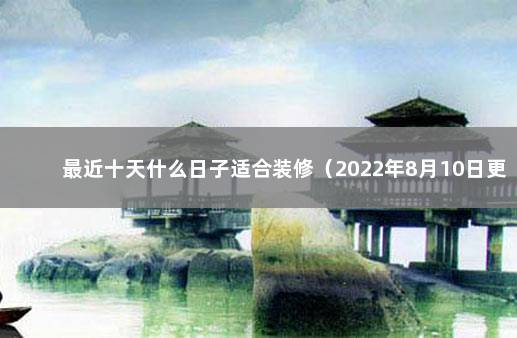 最近十天什么日子适合装修（2022年8月10日更新） 装修吉日一览