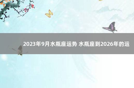 2023年9月水瓶座运势 水瓶座到2026年的运势如何