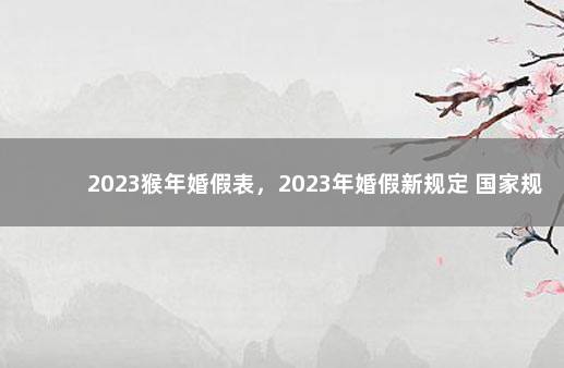 2023猴年婚假表，2023年婚假新规定 国家规定婚假多长时间