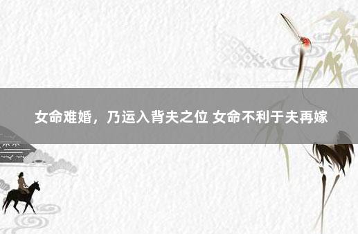 女命难婚，乃运入背夫之位 女命不利于夫再嫁