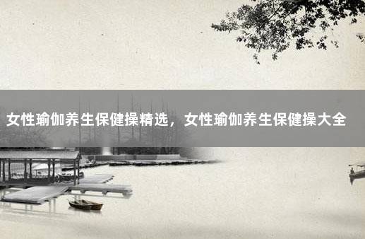女性瑜伽养生保健操精选，女性瑜伽养生保健操大全 女性瑜伽动作