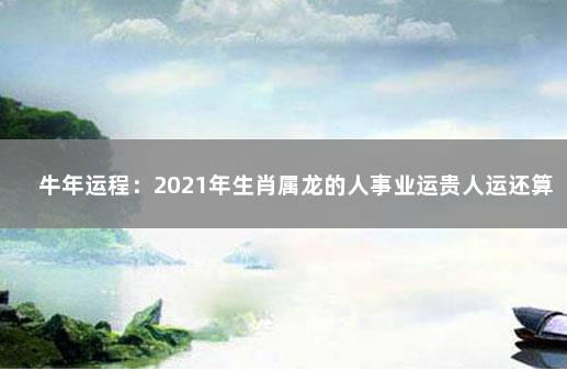 牛年运程：2021年生肖属龙的人事业运贵人运还算稳定 贵人命途多舛