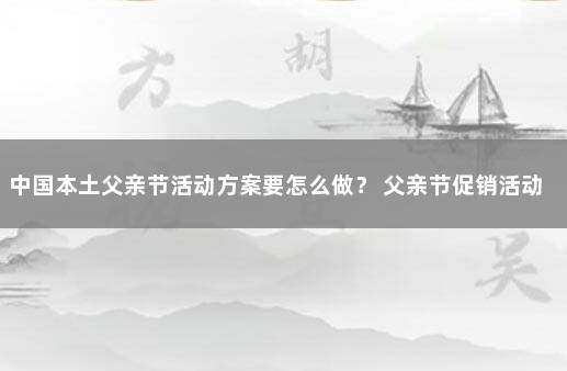 中国本土父亲节活动方案要怎么做？ 父亲节促销活动策划