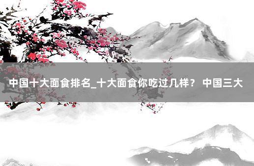 中国十大面食排名_十大面食你吃过几样？ 中国三大面食