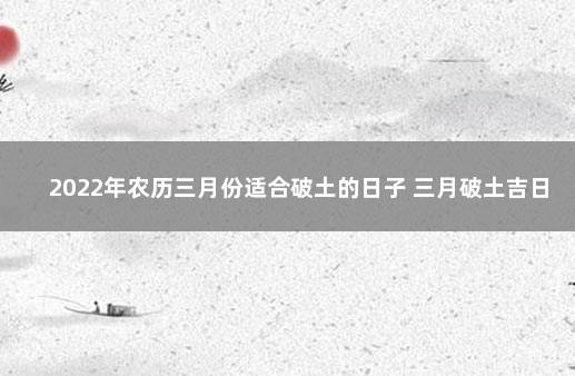 2022年农历三月份适合破土的日子 三月破土吉日查询