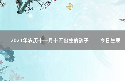 2021年农历十一月十五出生的孩子 　　今日生辰宝宝八字五行