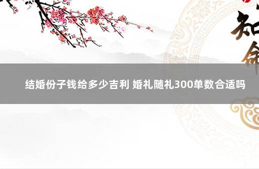 结婚份子钱给多少吉利 婚礼随礼300单数合适吗