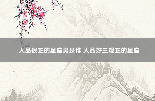 人品很正的星座男是谁 人品好三观正的星座