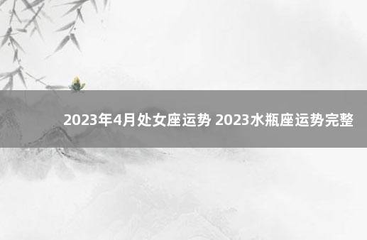 2023年4月处女座运势 2023水瓶座运势完整版