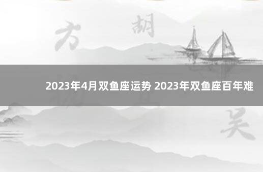 2023年4月双鱼座运势 2023年双鱼座百年难遇