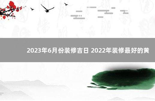 2023年6月份装修吉日 2022年装修最好的黄道吉日