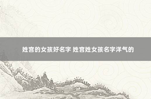 姓宫的女孩好名字 姓宫姓女孩名字洋气的