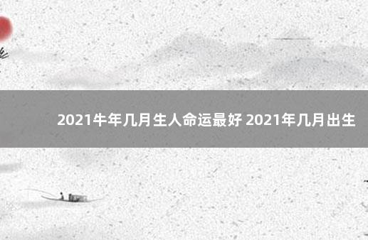 2021牛年几月生人命运最好 2021年几月出生命运好：农历七月