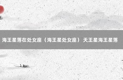 海王星落在处女座（海王星处女座） 天王星海王星落在七宫