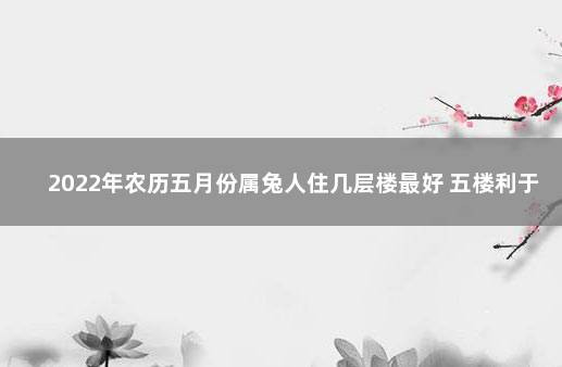 2022年农历五月份属兔人住几层楼最好 五楼利于事业运势