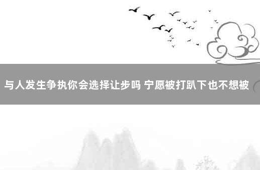 与人发生争执你会选择让步吗 宁愿被打趴下也不想被吓倒