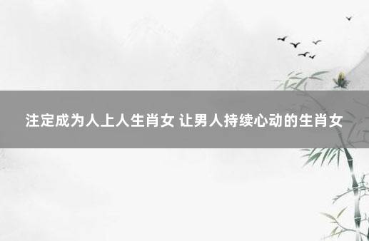 注定成为人上人生肖女 让男人持续心动的生肖女