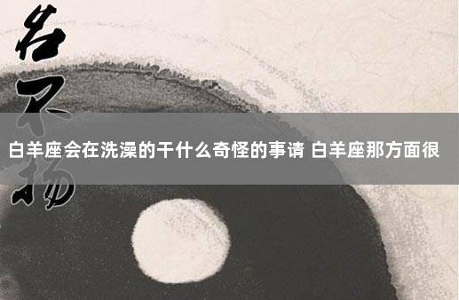 白羊座会在洗澡的干什么奇怪的事请 白羊座那方面很强