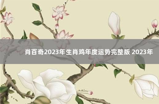 肖百奇2023年生肖鸡年度运势完整版 2023年属鸡人的全年每月运势