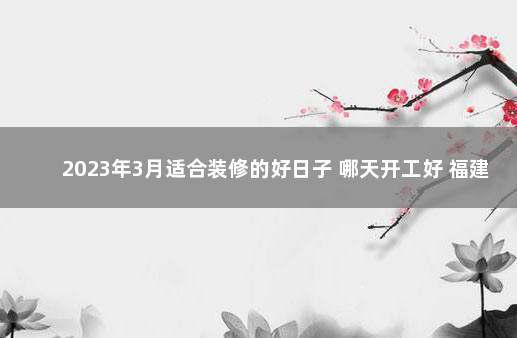 2023年3月适合装修的好日子 哪天开工好 福建仙游疫情最新消息今天