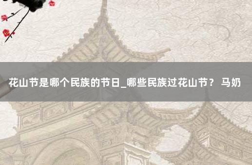 花山节是哪个民族的节日_哪些民族过花山节？ 马奶节是哪个民族的节日