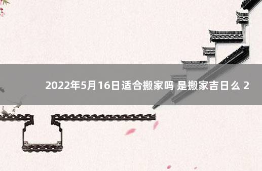 2022年5月16日适合搬家吗 是搬家吉日么 2022年五月适合搬家的日子