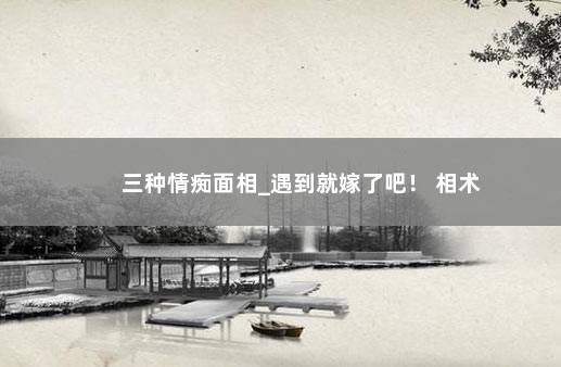 三种情痴面相_遇到就嫁了吧！ 相术