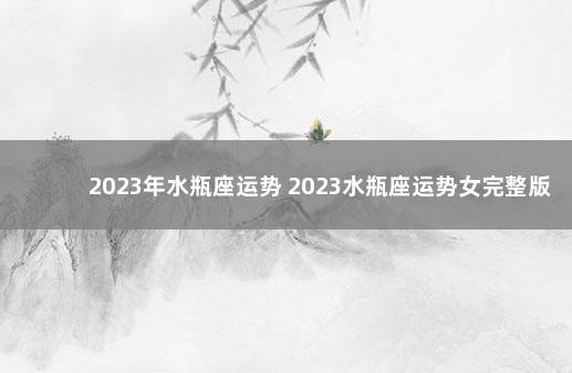 2023年水瓶座运势 2023水瓶座运势女完整版