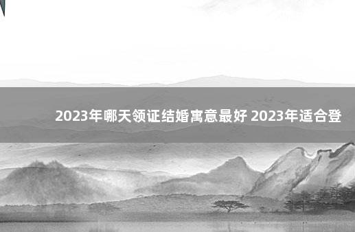 2023年哪天领证结婚寓意最好 2023年适合登记结婚的日子